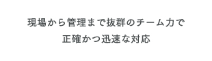 現場から管理まで抜群のチーム力で正確かつ迅速な対応